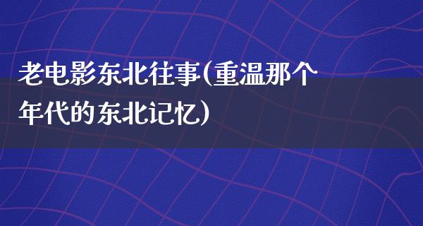 老电影东北往事(重温那个年代的东北记忆)