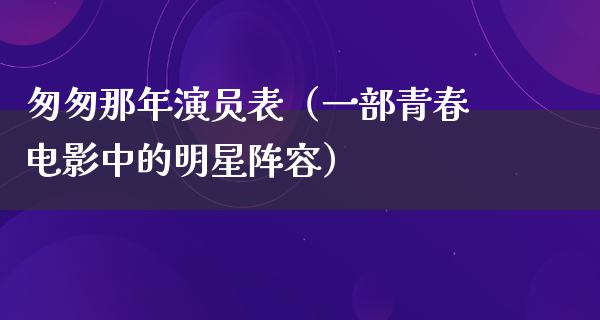 匆匆那年演员表（一部青春电影中的明星阵容）