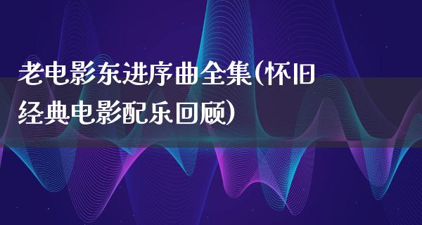 老电影东进序曲全集(怀旧经典电影配乐回顾)