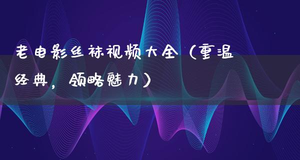 老电影丝袜视频大全（重温经典，领略魅力）