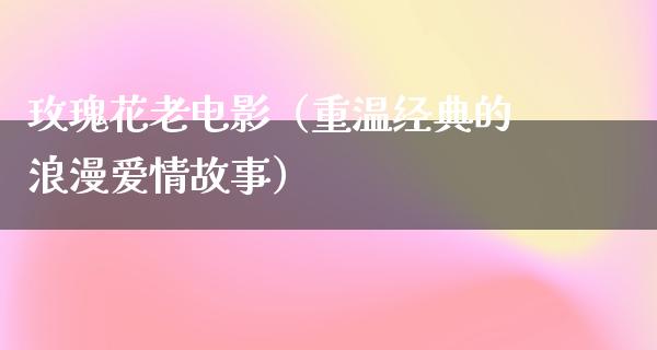 玫瑰花老电影（重温经典的浪漫爱情故事）