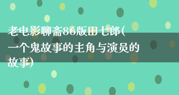 老电影聊斋86版田七郎(一个鬼故事的主角与演员的故事)