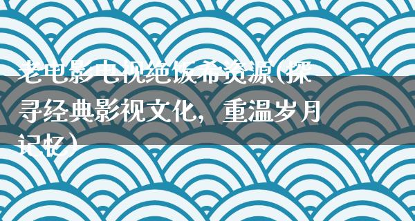 老电影电视绝饭希资源(探寻经典影视文化，重温岁月记忆)