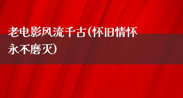 老电影风流千古(怀旧情怀永不磨灭)