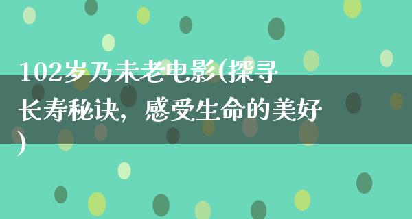 102岁乃未老电影(探寻长寿秘诀，感受生命的美好)