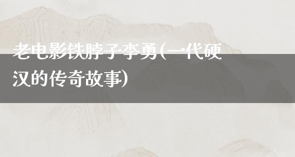 老电影铁脖子李勇(一代硬汉的传奇故事)