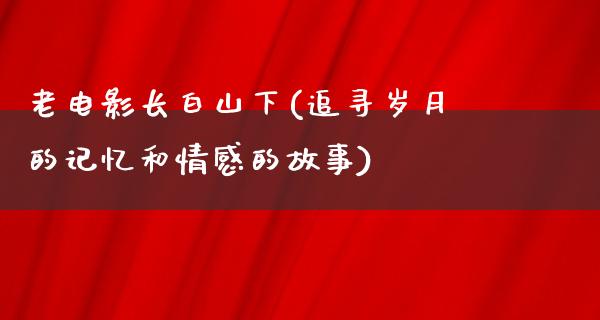 老电影长白山下(追寻岁月的记忆和情感的故事)