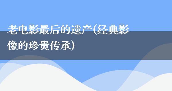 老电影最后的遗产(经典影像的珍贵传承)