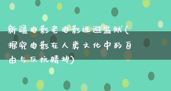 新疆电影老电影逃避监狱(探究电影在人类文化中的自由与反抗精神)