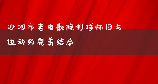 沙河市老电影院打球怀旧与运动的完美结合