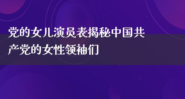 党的女儿演员表揭秘*****的女性领袖们