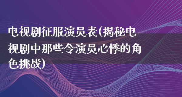 电视剧征服演员表(揭秘电视剧中那些令演员心悸的角色挑战)