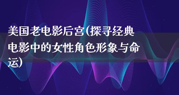 美国老电影后宫(探寻经典电影中的女性角色形象与命运)