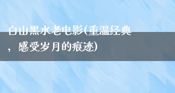 白山黑水老电影(重温经典，感受岁月的痕迹)