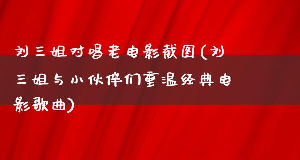 刘三姐对唱老电影截图(刘三姐与小伙伴们重温经典电影歌曲)