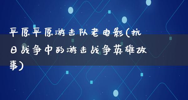 平原平原游击队老电影(抗日战争中的游击战争英雄故事)