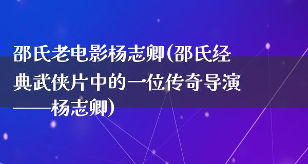 邵氏老电影杨志卿(邵氏经典武侠片中的一位传奇导演——杨志卿)