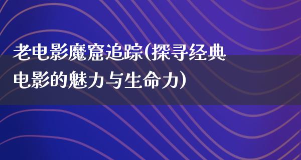 老电影魔窟追踪(探寻经典电影的魅力与生命力)