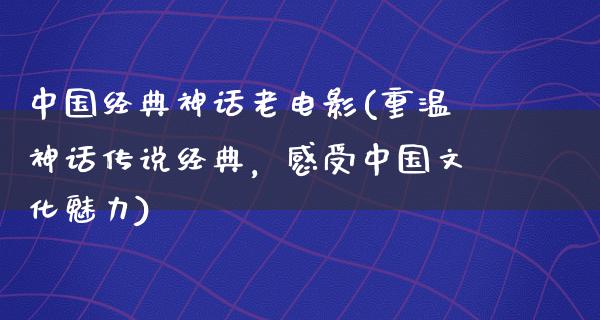 中国经典神话老电影(重温神话传说经典，感受中国文化魅力)