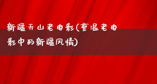 新疆天山老电影(重温老电影中的新疆风情)