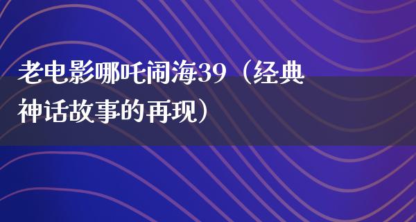 老电影哪吒闹海39（经典神话故事的再现）