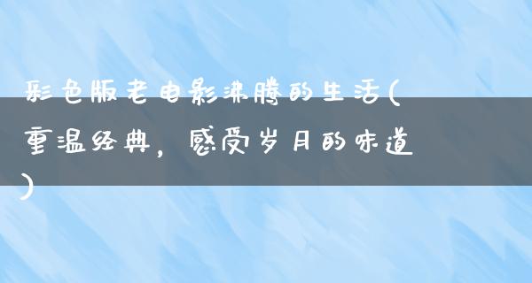 彩色版老电影沸腾的生活(重温经典，感受岁月的味道)