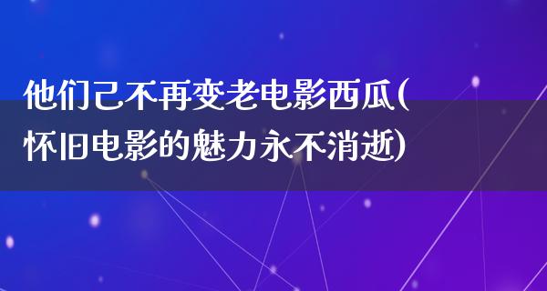 他们己不再变老电影西瓜(怀旧电影的魅力永不消逝)