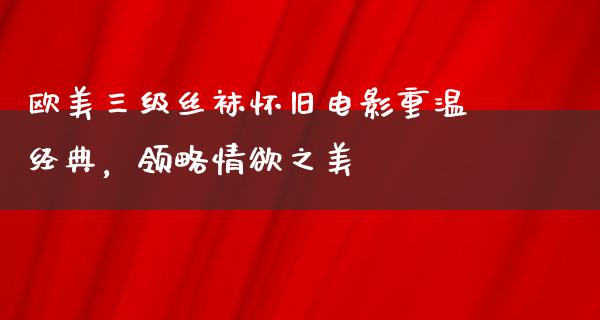 欧美三级丝袜怀旧电影重温经典，领略情欲之美