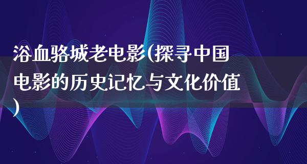 浴血骆城老电影(探寻中国电影的历史记忆与文化价值)