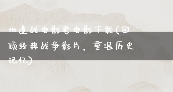 地道战电影老电影下载(回顾经典战争影片，重温历史记忆)