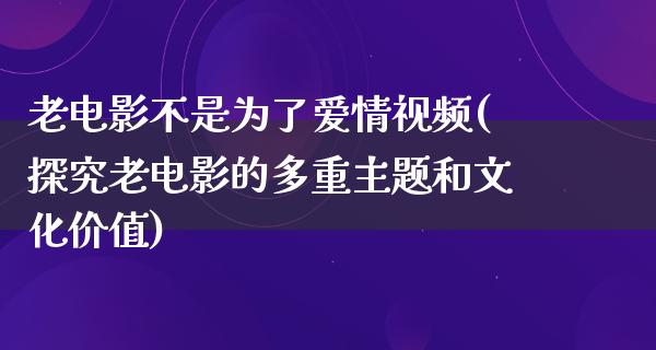 老电影不是为了爱情视频(探究老电影的多重主题和文化价值)