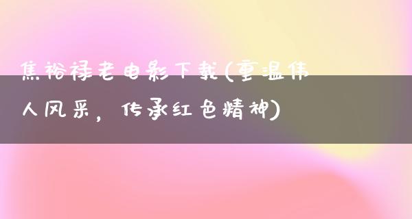 焦裕禄老电影下载(重温伟人风采，传承红色精神)