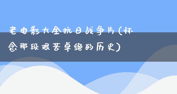 老电影大全抗日战争片(怀念那段艰苦卓绝的历史)