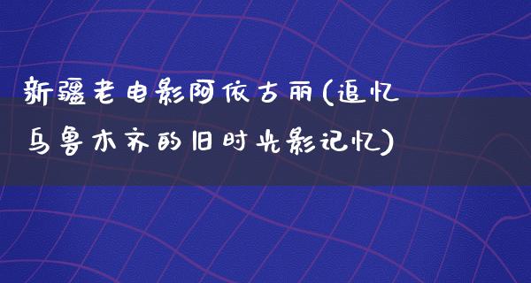 新疆老电影阿依古丽(追忆乌鲁木齐的旧时光影记忆)