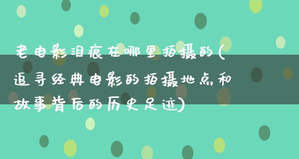 老电影泪痕在哪里拍摄的(追寻经典电影的拍摄地点和故事背后的历史足迹)