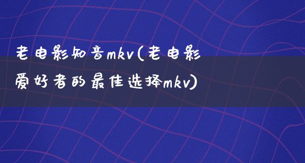 老电影知音mkv(老电影爱好者的最佳选择mkv)