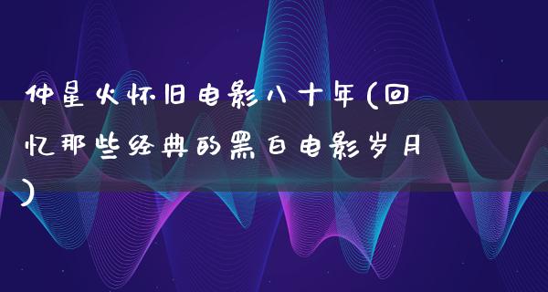 仲星火怀旧电影八十年(回忆那些经典的黑白电影岁月)