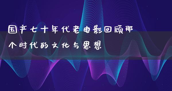 国产七十年代老电影回顾那个时代的文化与思想