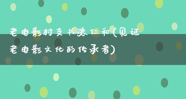 老电影村支书张仁和(见证老电影文化的传承者)