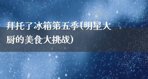 拜托了冰箱第五季(明星大厨的美食大挑战)