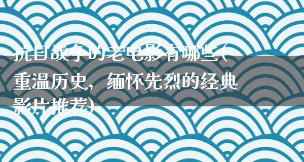 抗日战争的老电影有哪些(重温历史，缅怀先烈的经典影片推荐)