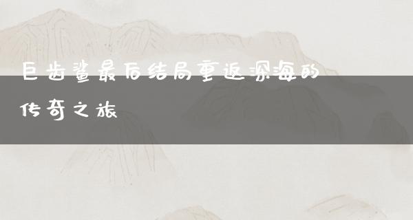 巨齿鲨最后结局重返深海的传奇之旅