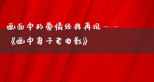 画面中的爱情经典再现——《画中妻子老电影》