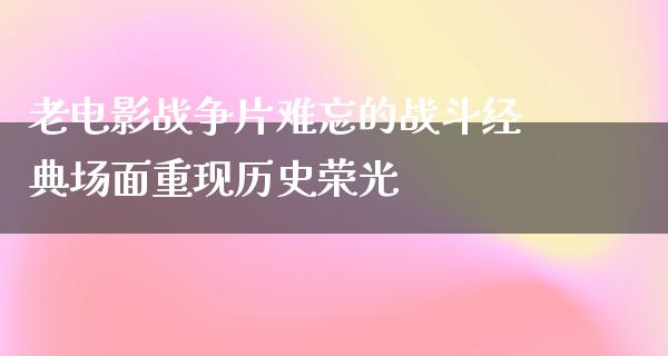 老电影战争片难忘的战斗经典场面重现历史荣光