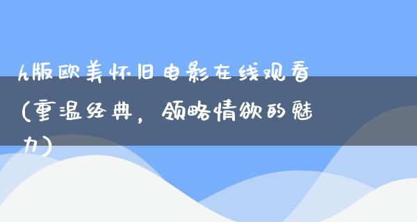 h版欧美怀旧电影在线观看(重温经典，领略情欲的魅力)