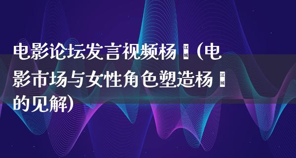 电影论坛发言视频杨幂(电影市场与女性角色塑造杨幂的见解)