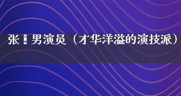 张鑫男演员（才华洋溢的演技派）