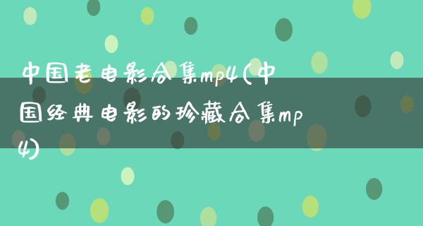 中国老电影合集mp4(中国经典电影的珍藏合集mp4)