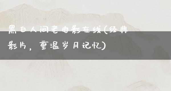 黑白人间老电影在线(经典影片，重温岁月记忆)