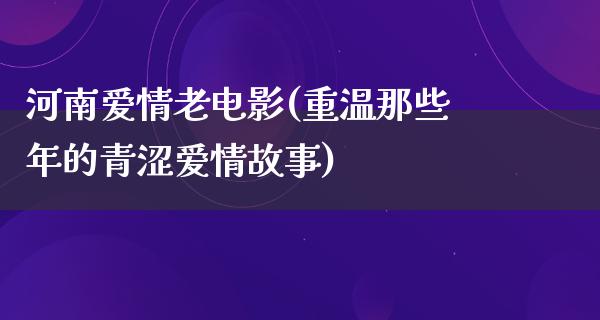 河南爱情老电影(重温那些年的青涩爱情故事)